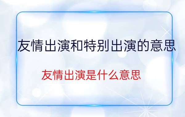 友情出演和特别出演的意思（友情出演是什么意思 友情出演的含义）